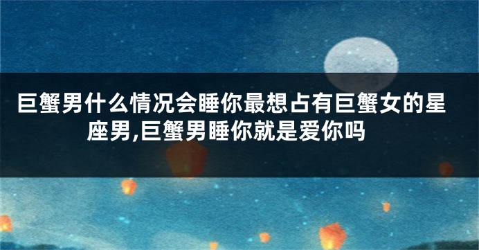 巨蟹男什么情况会睡你最想占有巨蟹女的星座男,巨蟹男睡你就是爱你吗