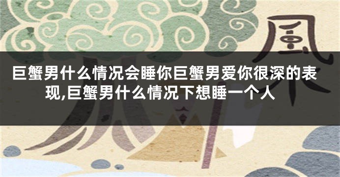 巨蟹男什么情况会睡你巨蟹男爱你很深的表现,巨蟹男什么情况下想睡一个人
