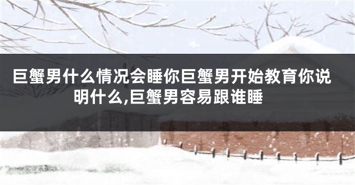 巨蟹男什么情况会睡你巨蟹男开始教育你说明什么,巨蟹男容易跟谁睡