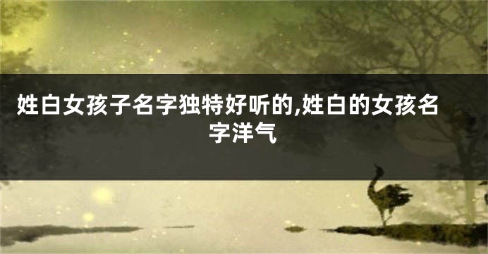 姓白女孩子名字独特好听的,姓白的女孩名字洋气