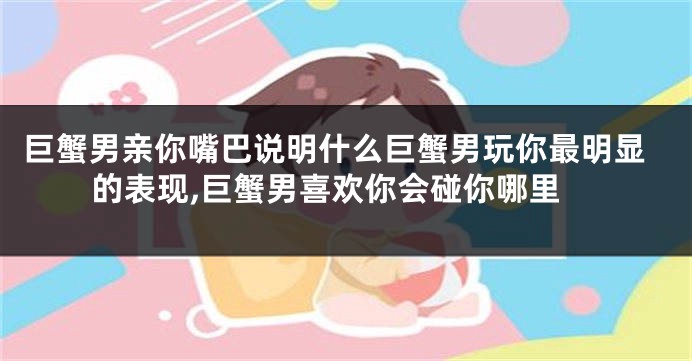 巨蟹男亲你嘴巴说明什么巨蟹男玩你最明显的表现,巨蟹男喜欢你会碰你哪里