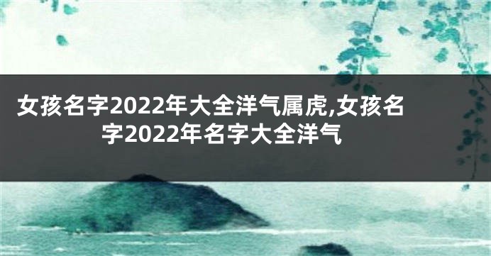 女孩名字2022年大全洋气属虎,女孩名字2022年名字大全洋气