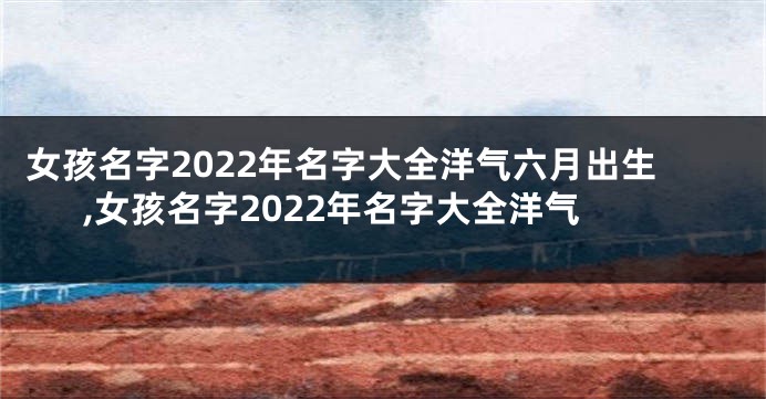 女孩名字2022年名字大全洋气六月出生,女孩名字2022年名字大全洋气