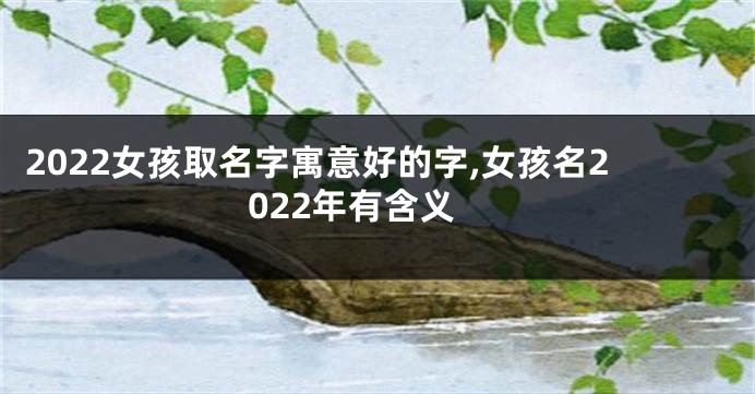 2022女孩取名字寓意好的字,女孩名2022年有含义