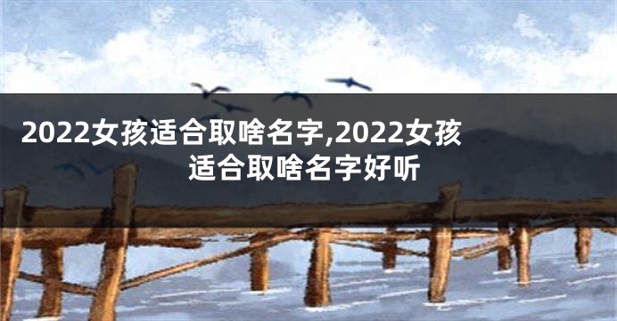 2022女孩适合取啥名字,2022女孩适合取啥名字好听