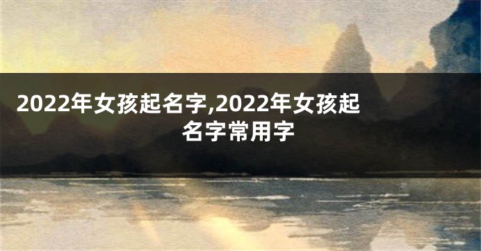 2022年女孩起名字,2022年女孩起名字常用字