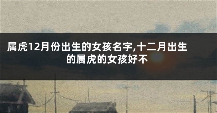 属虎12月份出生的女孩名字,十二月出生的属虎的女孩好不