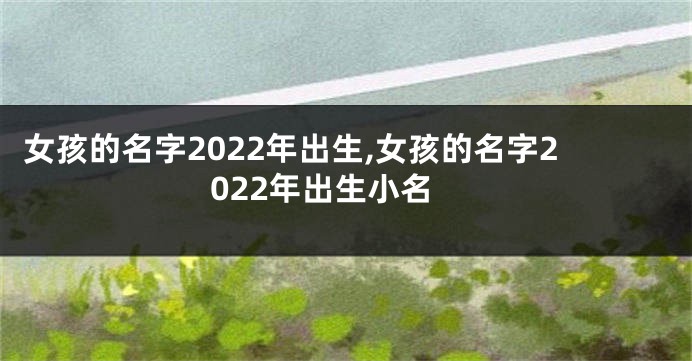 女孩的名字2022年出生,女孩的名字2022年出生小名