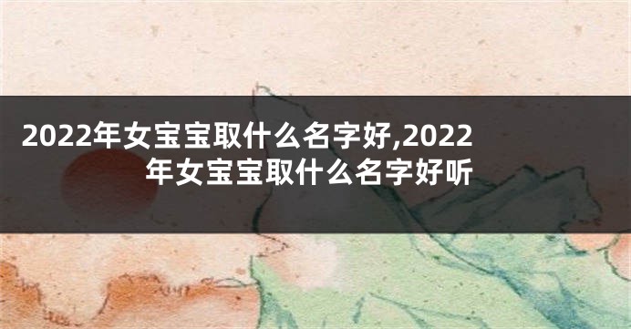 2022年女宝宝取什么名字好,2022年女宝宝取什么名字好听