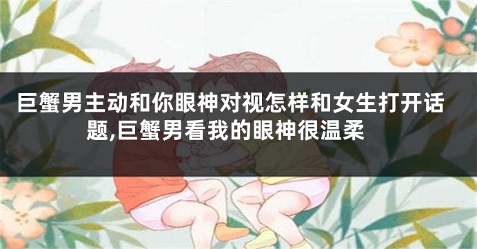 巨蟹男主动和你眼神对视怎样和女生打开话题,巨蟹男看我的眼神很温柔