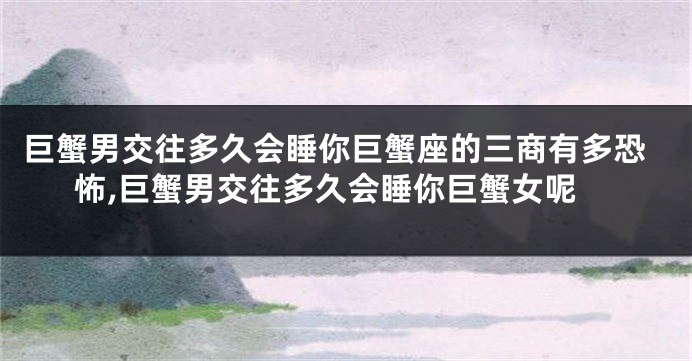 巨蟹男交往多久会睡你巨蟹座的三商有多恐怖,巨蟹男交往多久会睡你巨蟹女呢