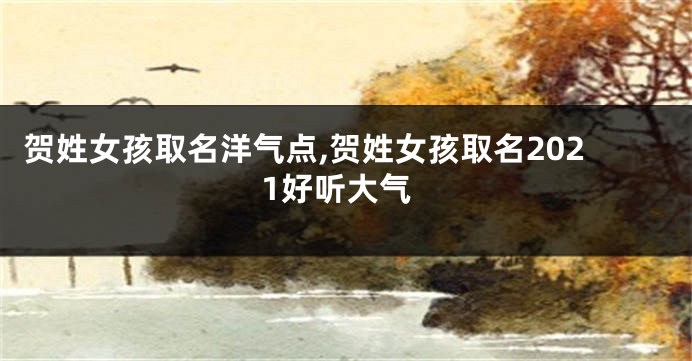 贺姓女孩取名洋气点,贺姓女孩取名2021好听大气