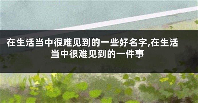 在生活当中很难见到的一些好名字,在生活当中很难见到的一件事