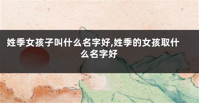 姓季女孩子叫什么名字好,姓季的女孩取什么名字好