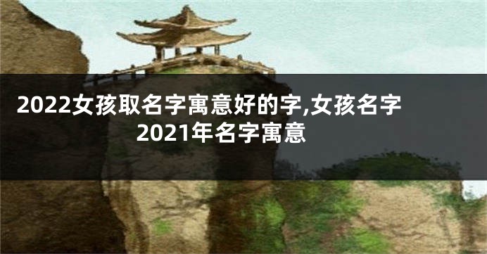 2022女孩取名字寓意好的字,女孩名字2021年名字寓意