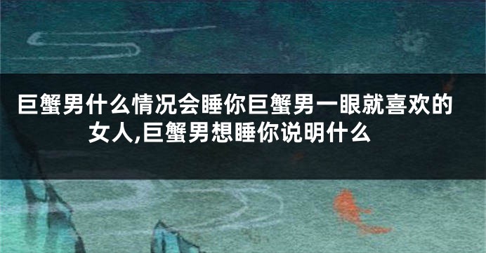 巨蟹男什么情况会睡你巨蟹男一眼就喜欢的女人,巨蟹男想睡你说明什么