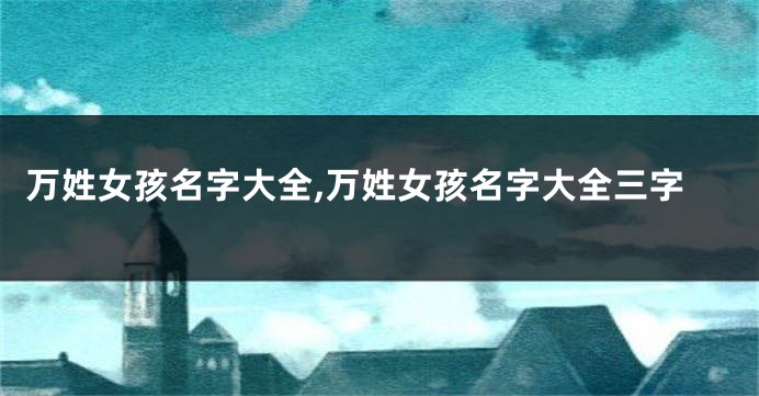 万姓女孩名字大全,万姓女孩名字大全三字