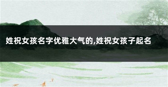 姓祝女孩名字优雅大气的,姓祝女孩子起名