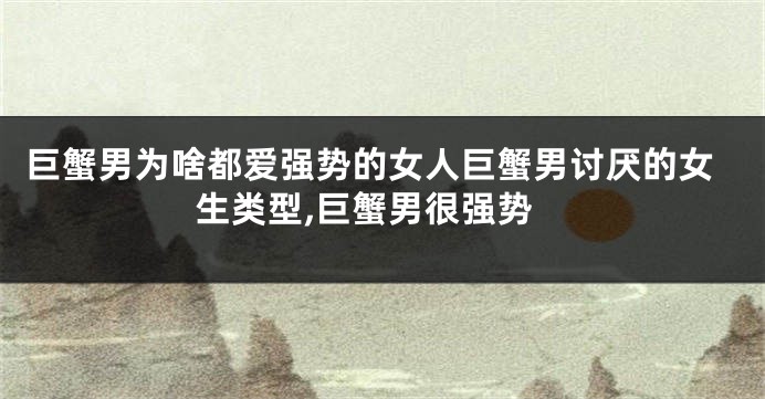 巨蟹男为啥都爱强势的女人巨蟹男讨厌的女生类型,巨蟹男很强势
