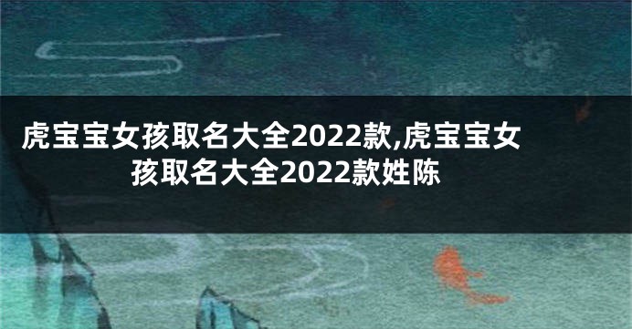 虎宝宝女孩取名大全2022款,虎宝宝女孩取名大全2022款姓陈