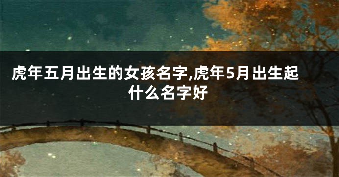 虎年五月出生的女孩名字,虎年5月出生起什么名字好