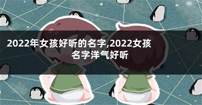2022年女孩好听的名字,2022女孩名字洋气好听