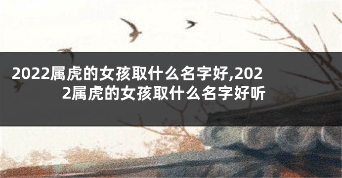 2022属虎的女孩取什么名字好,2022属虎的女孩取什么名字好听
