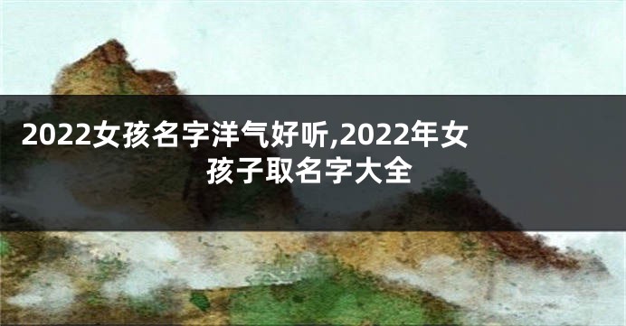 2022女孩名字洋气好听,2022年女孩子取名字大全
