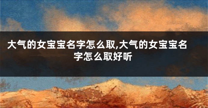 大气的女宝宝名字怎么取,大气的女宝宝名字怎么取好听