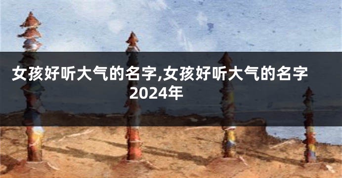 女孩好听大气的名字,女孩好听大气的名字2024年