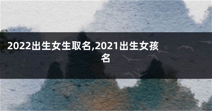 2022出生女生取名,2021出生女孩名
