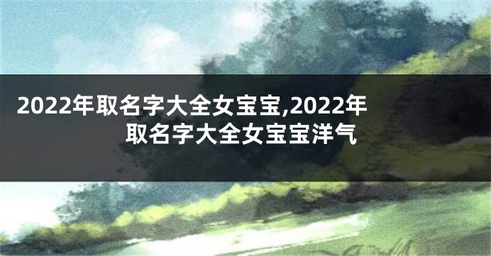 2022年取名字大全女宝宝,2022年取名字大全女宝宝洋气