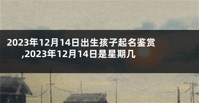 2023年12月14日出生孩子起名鉴赏,2023年12月14日是星期几