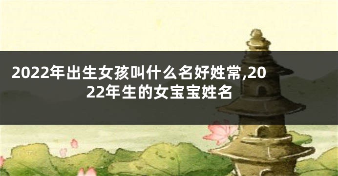 2022年出生女孩叫什么名好姓常,2022年生的女宝宝姓名