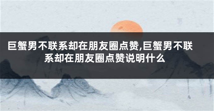 巨蟹男不联系却在朋友圈点赞,巨蟹男不联系却在朋友圈点赞说明什么