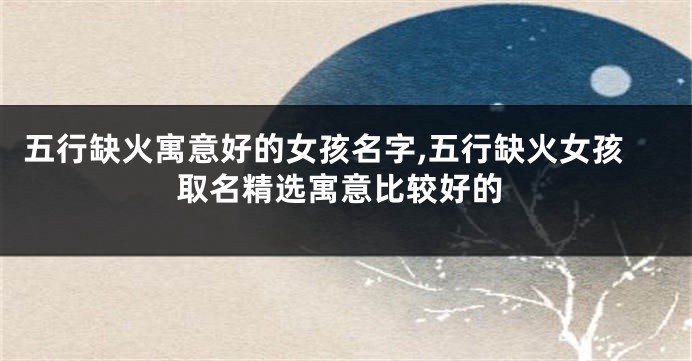 五行缺火寓意好的女孩名字,五行缺火女孩取名精选寓意比较好的