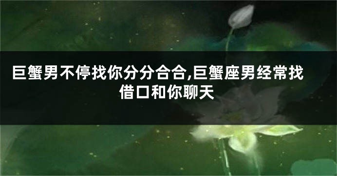 巨蟹男不停找你分分合合,巨蟹座男经常找借口和你聊天