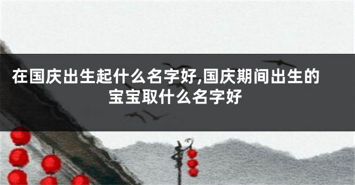 在国庆出生起什么名字好,国庆期间出生的宝宝取什么名字好