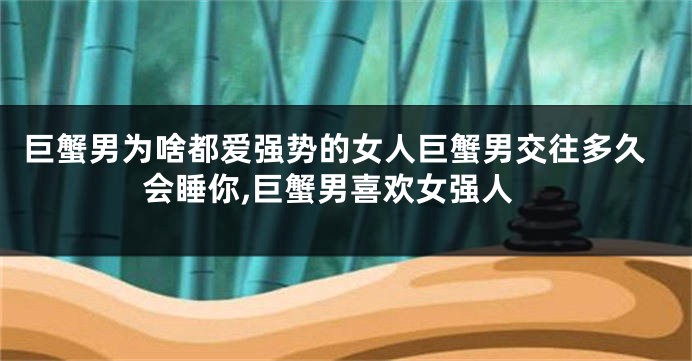 巨蟹男为啥都爱强势的女人巨蟹男交往多久会睡你,巨蟹男喜欢女强人