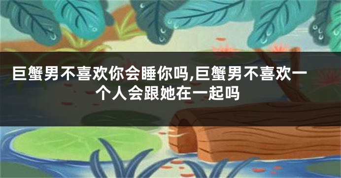 巨蟹男不喜欢你会睡你吗,巨蟹男不喜欢一个人会跟她在一起吗