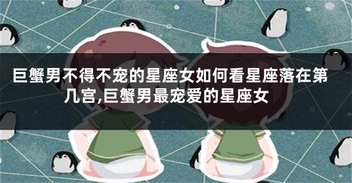 巨蟹男不得不宠的星座女如何看星座落在第几宫,巨蟹男最宠爱的星座女