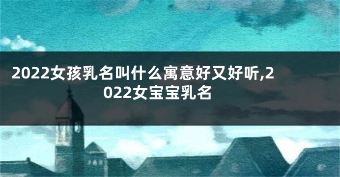 2022女孩乳名叫什么寓意好又好听,2022女宝宝乳名