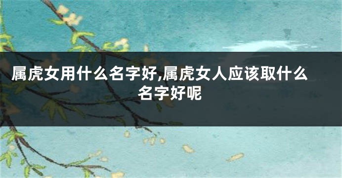 属虎女用什么名字好,属虎女人应该取什么名字好呢