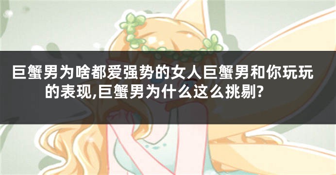 巨蟹男为啥都爱强势的女人巨蟹男和你玩玩的表现,巨蟹男为什么这么挑剔?