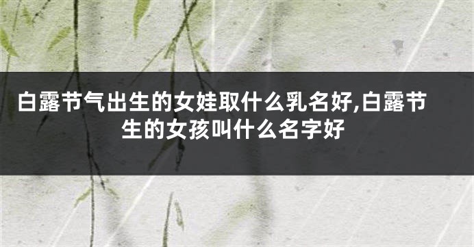 白露节气出生的女娃取什么乳名好,白露节生的女孩叫什么名字好