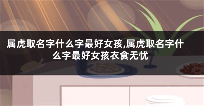 属虎取名字什么字最好女孩,属虎取名字什么字最好女孩衣食无忧