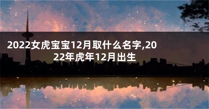 2022女虎宝宝12月取什么名字,2022年虎年12月出生