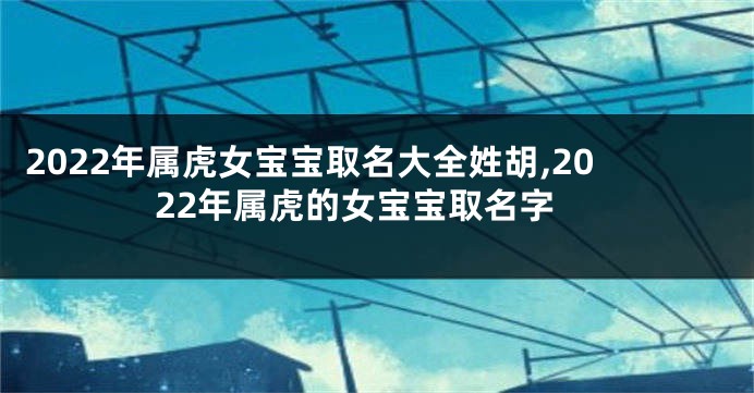 2022年属虎女宝宝取名大全姓胡,2022年属虎的女宝宝取名字