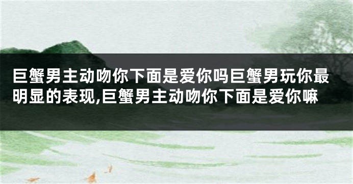 巨蟹男主动吻你下面是爱你吗巨蟹男玩你最明显的表现,巨蟹男主动吻你下面是爱你嘛
