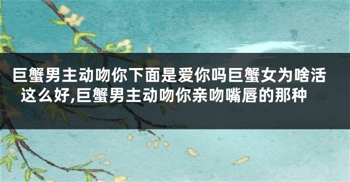 巨蟹男主动吻你下面是爱你吗巨蟹女为啥活这么好,巨蟹男主动吻你亲吻嘴唇的那种